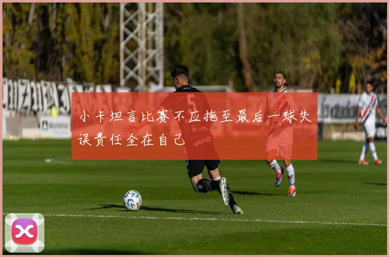 小卡坦言比赛不应拖至最后一球失误责任全在自己
