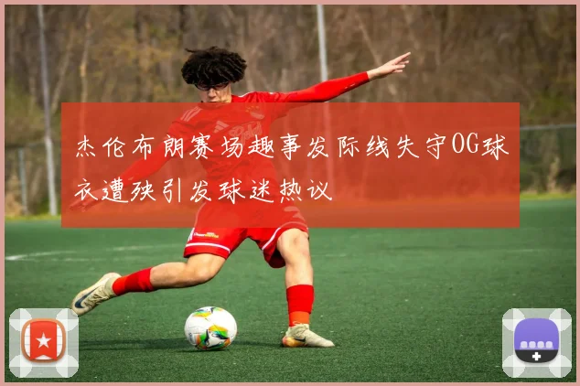 杰伦布朗赛场趣事发际线失守OG球衣遭殃引发球迷热议