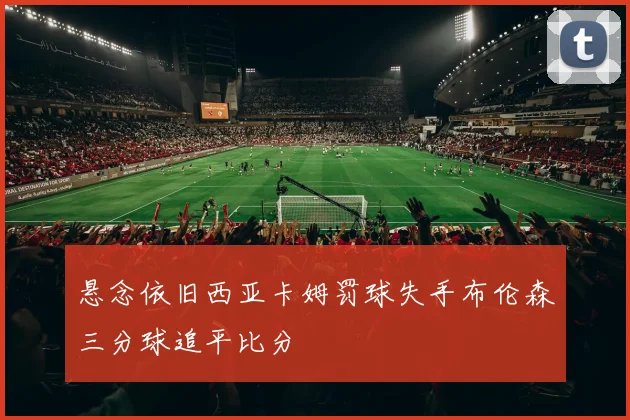 悬念依旧西亚卡姆罚球失手布伦森三分球追平比分