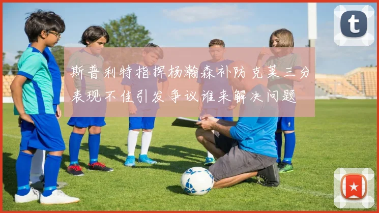 斯普利特指挥杨瀚森补防克莱三分表现不佳引发争议谁来解决问题