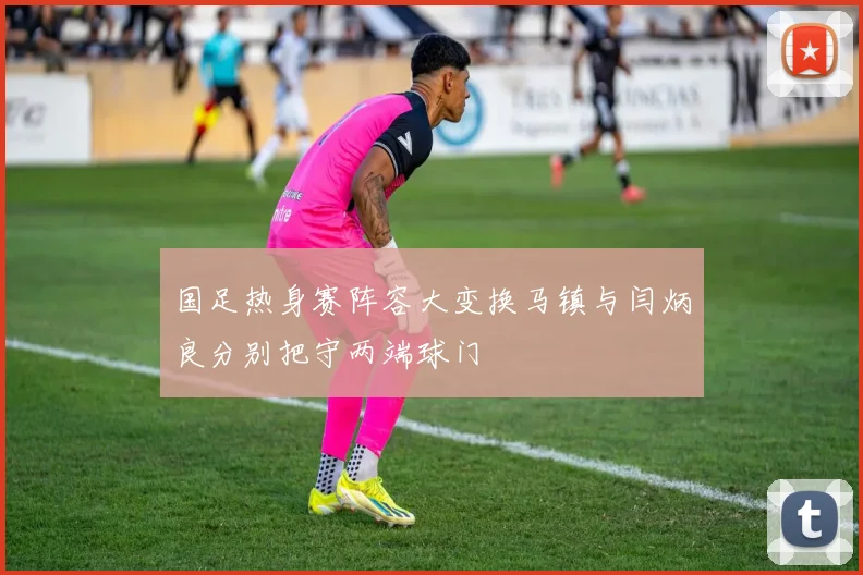国足热身赛阵容大变换马镇与闫炳良分别把守两端球门