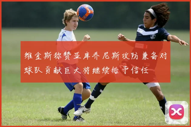 维金斯称赞亚库乔尼斯攻防兼备对球队贡献巨大将继续给予信任