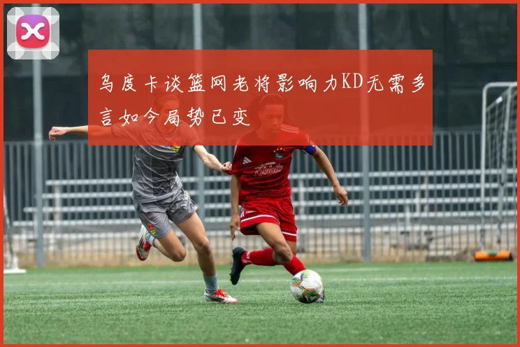 乌度卡谈篮网老将影响力KD无需多言如今局势已变
