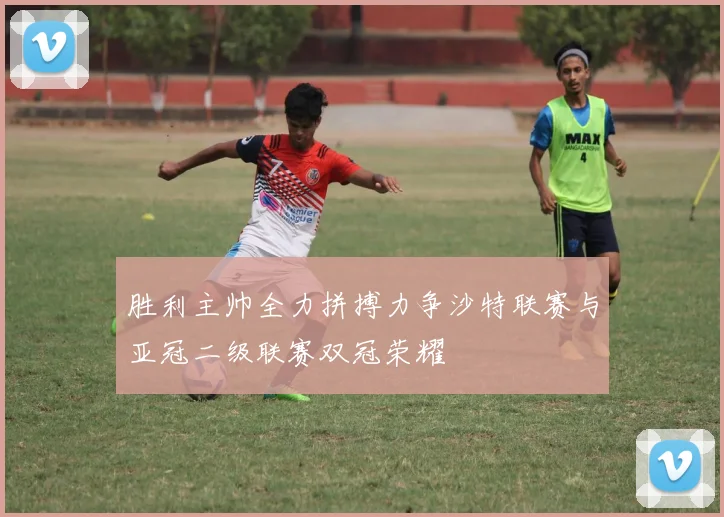 胜利主帅全力拼搏力争沙特联赛与亚冠二级联赛双冠荣耀