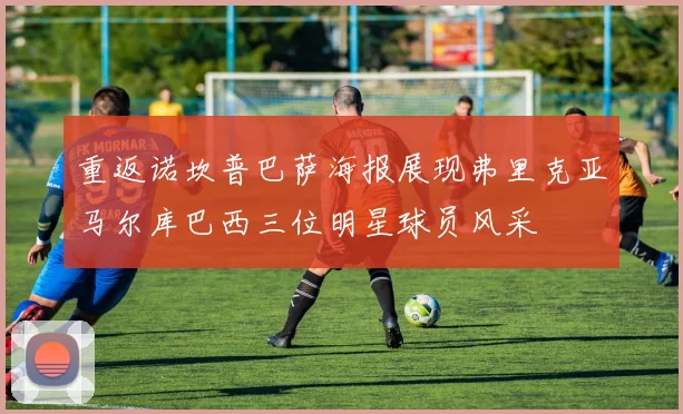 重返诺坎普巴萨海报展现弗里克亚马尔库巴西三位明星球员风采