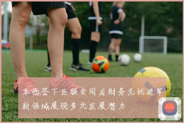 本西签下巨额合同后财务无忧进军新领域展现多元发展潜力