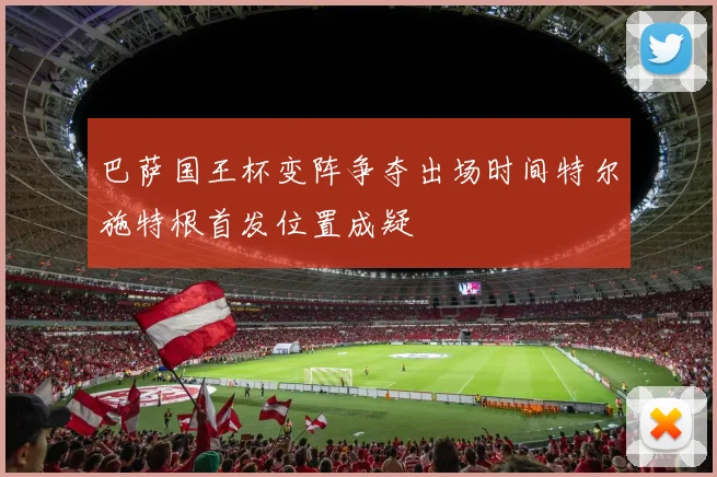 巴萨国王杯变阵争夺出场时间特尔施特根首发位置成疑