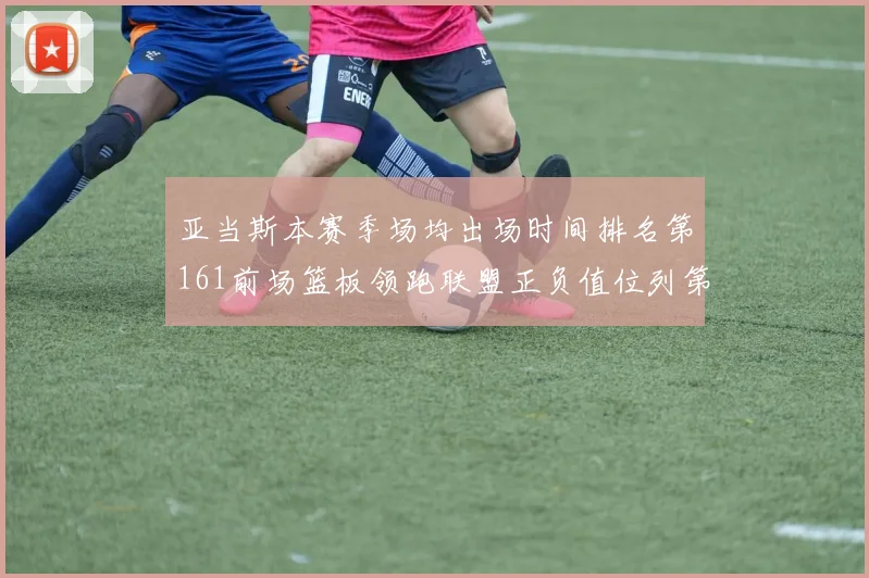 亚当斯本赛季场均出场时间排名第161前场篮板领跑联盟正负值位列第六