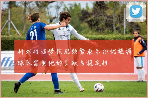 科尔对追梦技犯频繁表示担忧强调球队需要他的贡献与稳定性