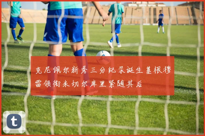 克尼佩尔新秀三分纪录诞生基根穆雷领衔米切尔库里紧随其后