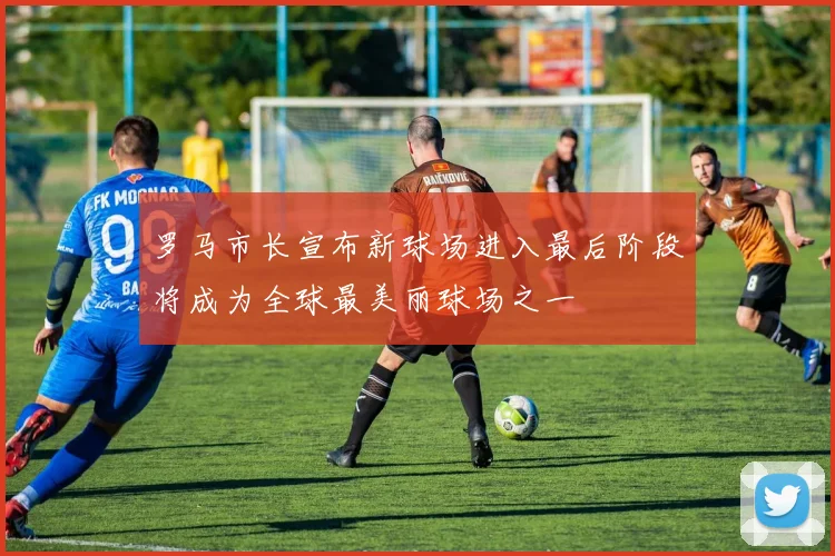 罗马市长宣布新球场进入最后阶段将成为全球最美丽球场之一