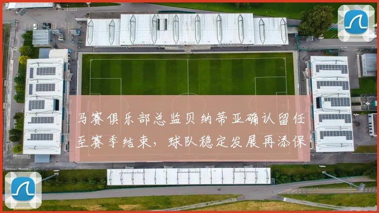 马赛俱乐部总监贝纳蒂亚确认留任至赛季结束，球队稳定发展再添保障