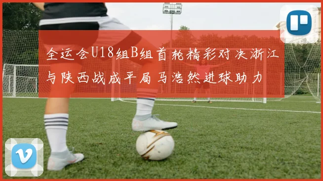 全运会U18组B组首轮精彩对决浙江与陕西战成平局马浩然进球助力