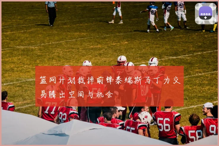 篮网计划裁掉前锋泰瑞斯马丁为交易腾出空间与机会