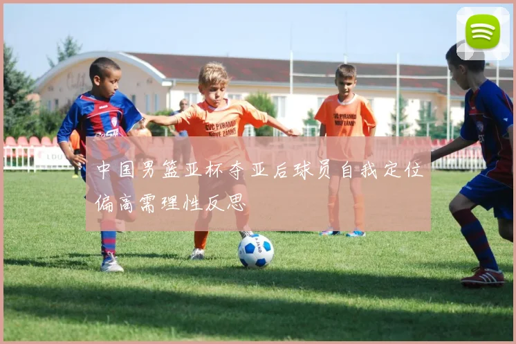 中国男篮亚杯夺亚后球员自我定位偏高需理性反思