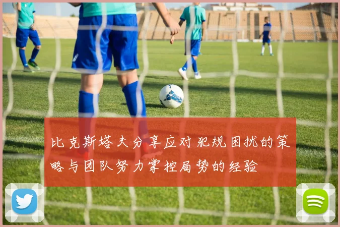 比克斯塔夫分享应对犯规困扰的策略与团队努力掌控局势的经验