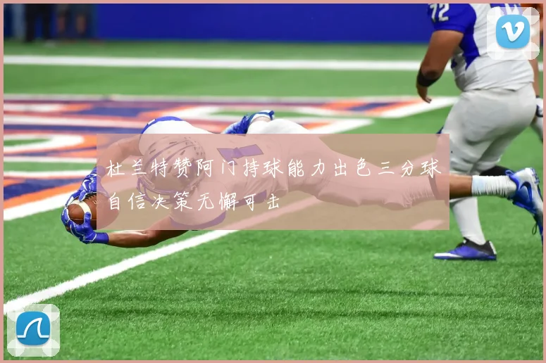 杜兰特赞阿门持球能力出色三分球自信决策无懈可击