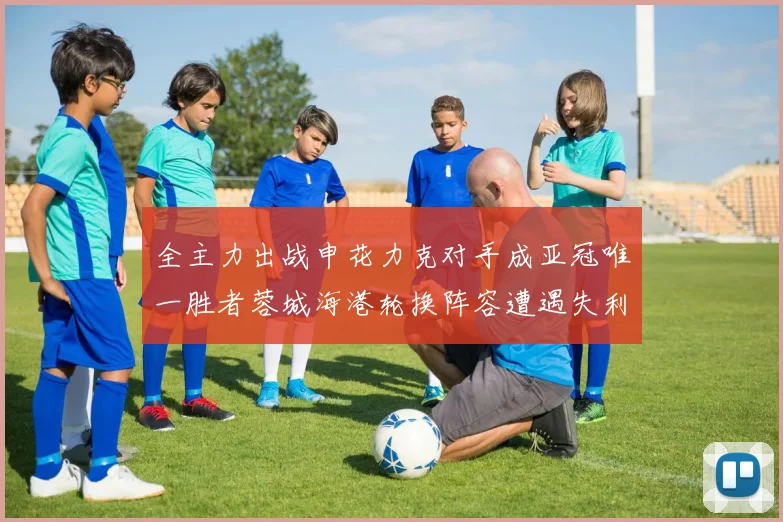 全主力出战申花力克对手成亚冠唯一胜者蓉城海港轮换阵容遭遇失利