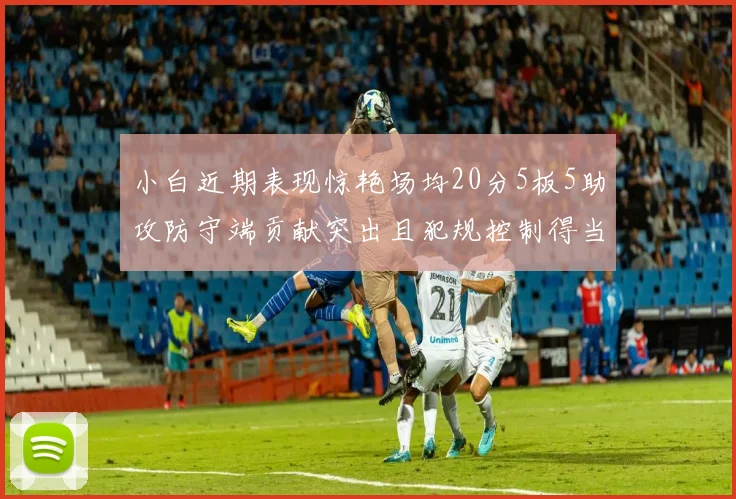 小白近期表现惊艳场均20分5板5助攻防守端贡献突出且犯规控制得当
