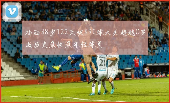 梅西38岁122天破890球大关超越C罗成历史最快最年轻球员
