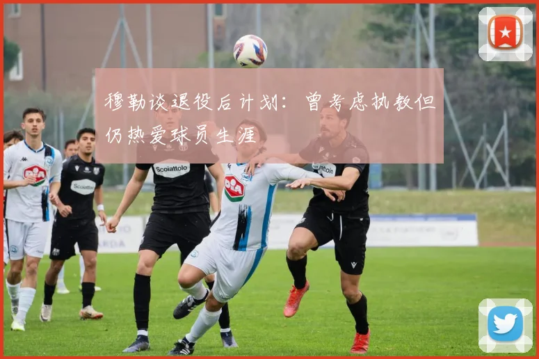 穆勒谈退役后计划：曾考虑执教但仍热爱球员生涯