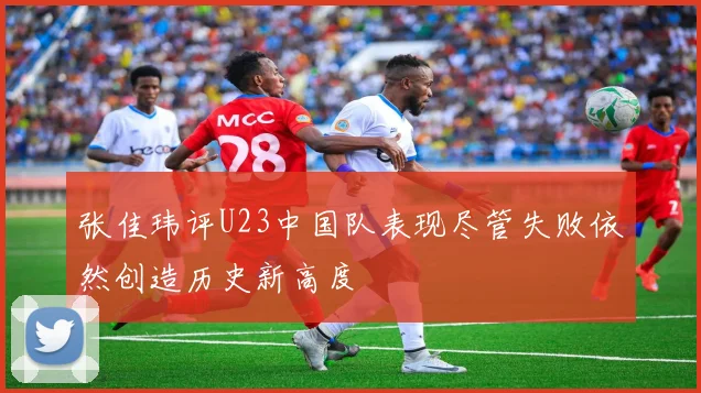 张佳玮评U23中国队表现尽管失败依然创造历史新高度