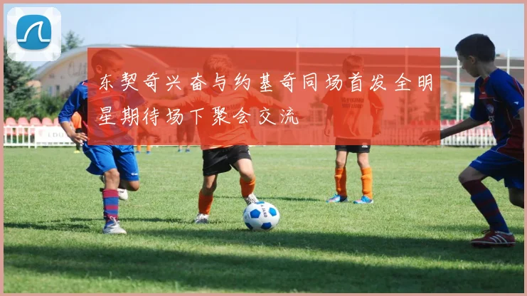 东契奇兴奋与约基奇同场首发全明星期待场下聚会交流