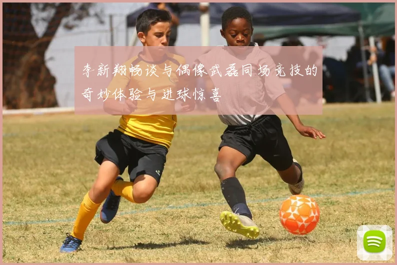 李新翔畅谈与偶像武磊同场竞技的奇妙体验与进球惊喜