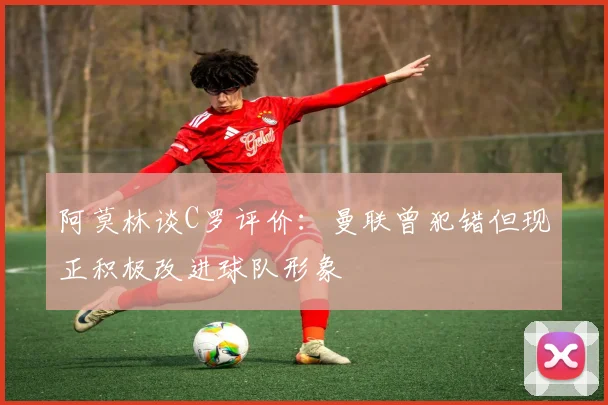 阿莫林谈C罗评价：曼联曾犯错但现正积极改进球队形象