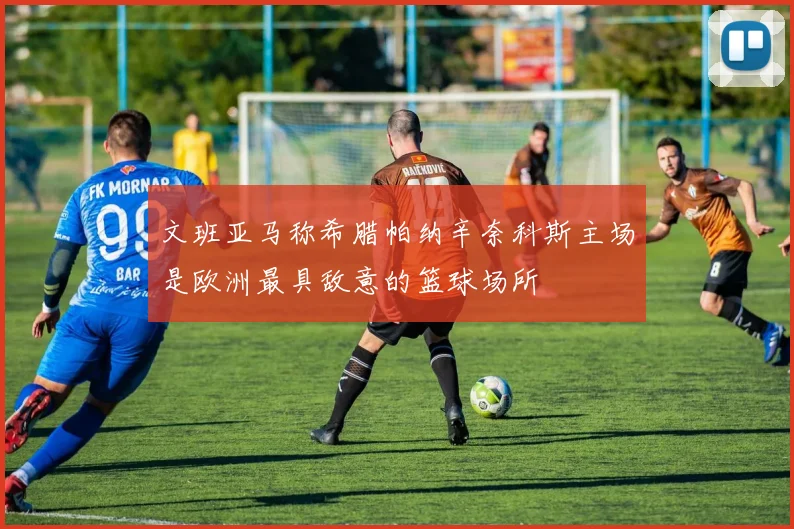 文班亚马称希腊帕纳辛奈科斯主场是欧洲最具敌意的篮球场所