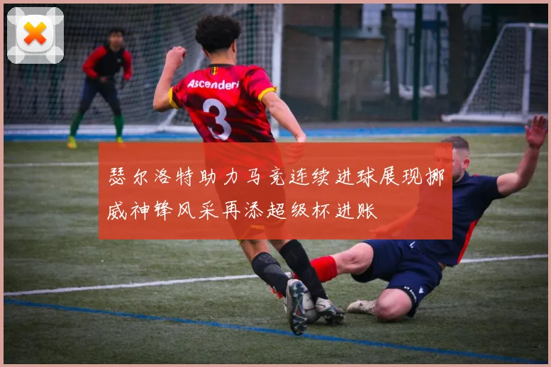 瑟尔洛特助力马竞连续进球展现挪威神锋风采再添超级杯进账
