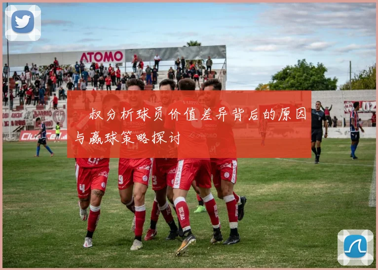 囧叔分析球员价值差异背后的原因与赢球策略探讨