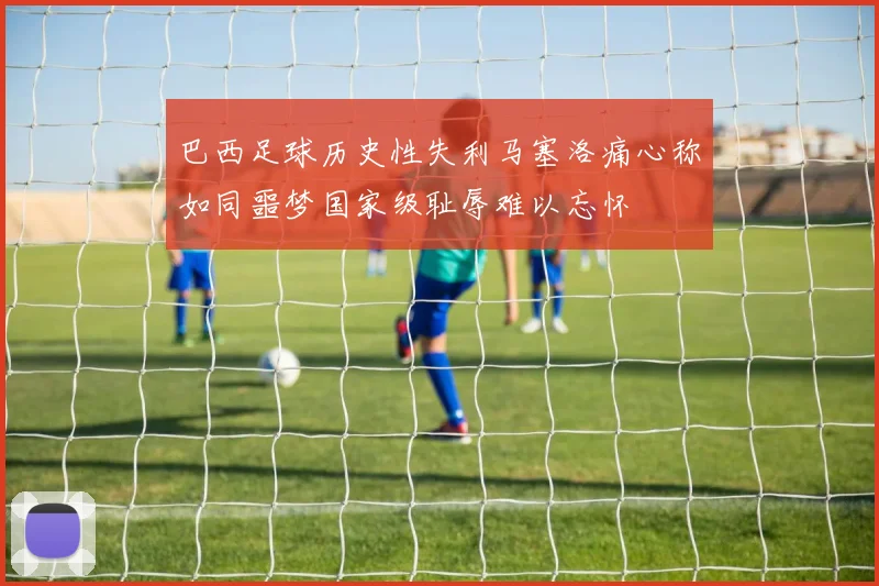 巴西足球历史性失利马塞洛痛心称如同噩梦国家级耻辱难以忘怀