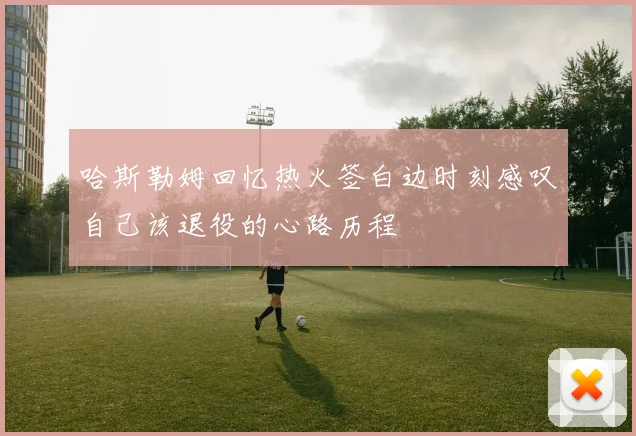 哈斯勒姆回忆热火签白边时刻感叹自己该退役的心路历程