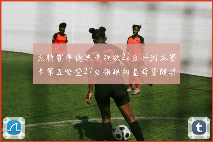 杰特霍华德单节狂砍22分并列本赛季第五哈登27分领跑约基奇紧随其后