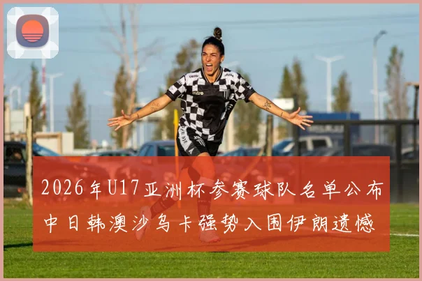 2026年U17亚洲杯参赛球队名单公布中日韩澳沙乌卡强势入围伊朗遗憾无缘