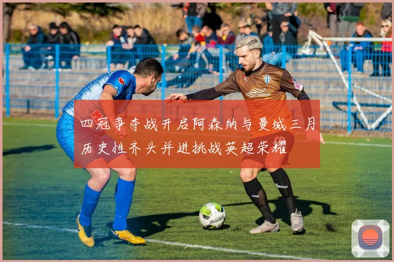 四冠争夺战开启阿森纳与曼城三月历史性齐头并进挑战英超荣耀