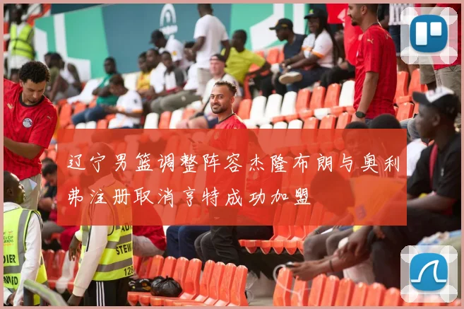 辽宁男篮调整阵容杰隆布朗与奥利弗注册取消亨特成功加盟