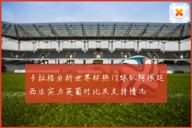卡拉格分析世界杯热门球队阿根廷西法实力英葡对比及支持情况